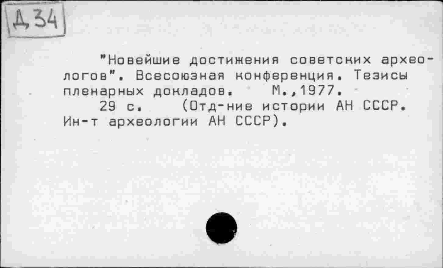 ﻿"Новейшие достижения советских архео логов". Всесоюзная конференция. Тезисы пленарных докладов. М.,1977.
29 с. (Отд-ние истории АН СССР. Ин-т археологии АН СССР).